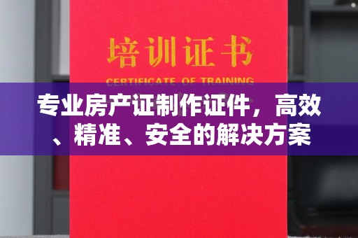 株洲专业房产证制作证件，高效、精准、安全的解决方案